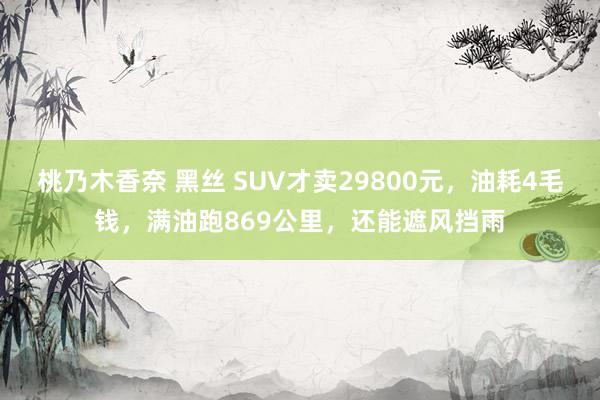 桃乃木香奈 黑丝 SUV才卖29800元，油耗4毛钱，满油跑869公里，还能遮风挡雨