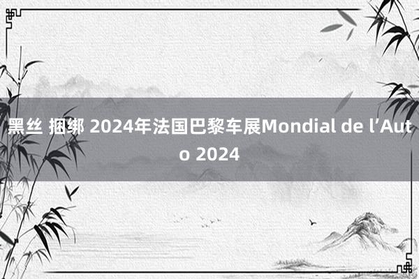 黑丝 捆绑 2024年法国巴黎车展Mondial de l’Auto 2024