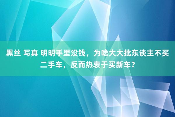 黑丝 写真 明明手里没钱，为啥大大批东谈主不买二手车，反而热衷于买新车？