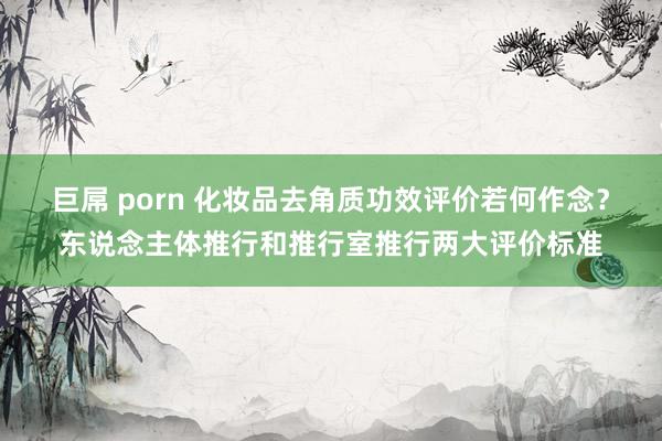 巨屌 porn 化妆品去角质功效评价若何作念？东说念主体推行和推行室推行两大评价标准