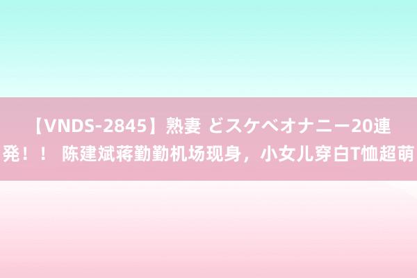 【VNDS-2845】熟妻 どスケベオナニー20連発！！ 陈建斌蒋勤勤机场现身，小女儿穿白T恤超萌