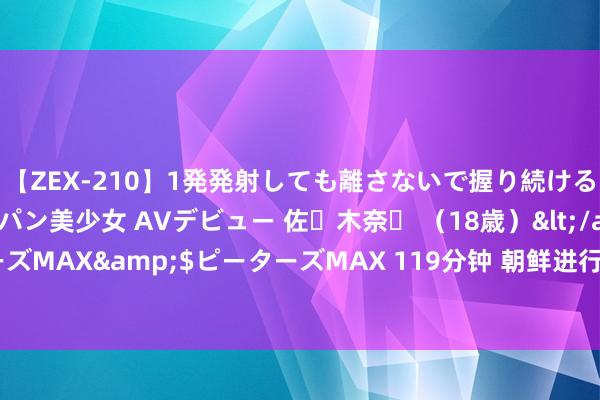 【ZEX-210】1発発射しても離さないで握り続けるチ○ポ大好きパイパン美少女 AVデビュー 佐々木奈々 （18歳）</a>2014-01-15ピーターズMAX&$ピーターズMAX 119分钟 朝鲜进行洲际弹说念导弹辐射磨练对好意思韩军演再发劝诫