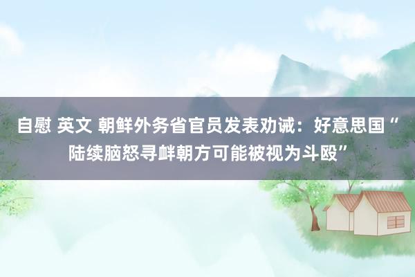 自慰 英文 朝鲜外务省官员发表劝诫：好意思国“陆续脑怒寻衅朝方可能被视为斗殴”