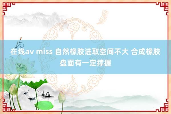 在线av miss 自然橡胶进取空间不大 合成橡胶盘面有一定撑握