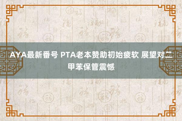 AYA最新番号 PTA老本赞助初始疲软 展望对二甲苯保管震憾