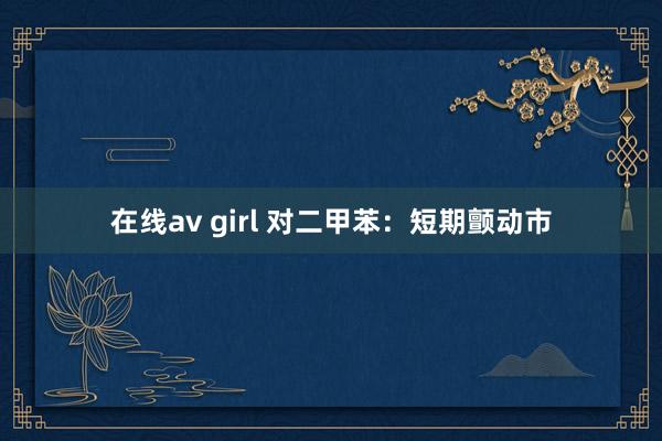 在线av girl 对二甲苯：短期颤动市