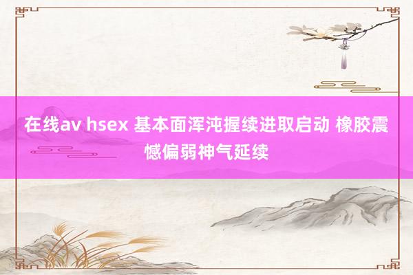 在线av hsex 基本面浑沌握续进取启动 橡胶震憾偏弱神气延续