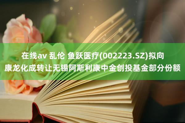 在线av 乱伦 鱼跃医疗(002223.SZ)拟向康龙化成转让无锡阿斯利康中金创投基金部分份额