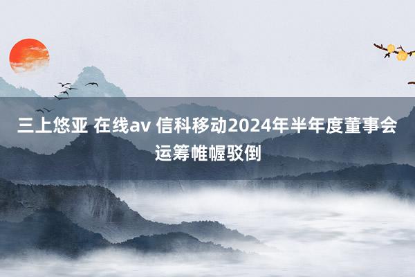 三上悠亚 在线av 信科移动2024年半年度董事会运筹帷幄驳倒