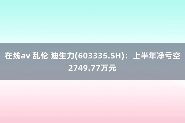 在线av 乱伦 迪生力(603335.SH)：上半年净亏空2749.77万元