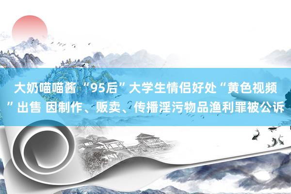 大奶喵喵酱 “95后”大学生情侣好处“黄色视频”出售 因制作、贩卖、传播淫污物品渔利罪被公诉