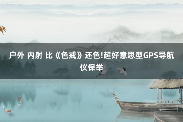 户外 内射 比《色戒》还色!超好意思型GPS导航仪保举