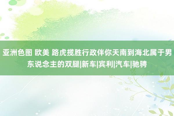 亚洲色图 欧美 路虎揽胜行政伴你天南到海北属于男东说念主的双腿|新车|宾利|汽车|驰骋