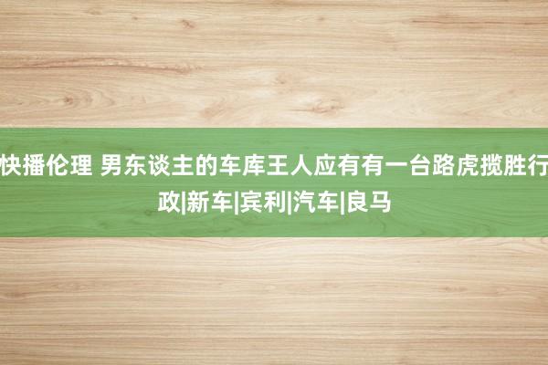 快播伦理 男东谈主的车库王人应有有一台路虎揽胜行政|新车|宾利|汽车|良马