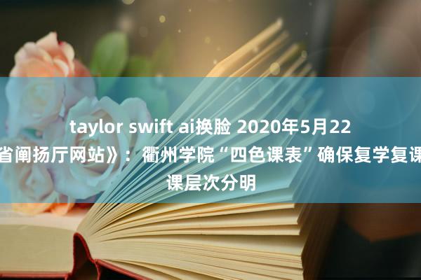 taylor swift ai换脸 2020年5月22日《浙江省阐扬厅网站》：衢州学院“四色课表”确保复学复课层次分明