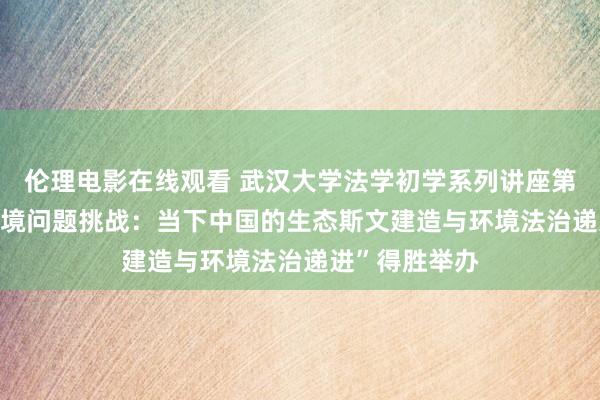 伦理电影在线观看 武汉大学法学初学系列讲座第9期|“应酬环境问题挑战：当下中国的生态斯文建造与环境法治递进”得胜举办