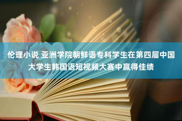 伦理小说 亚洲学院朝鲜语专科学生在第四届中国大学生韩国语短视频大赛中赢得佳绩