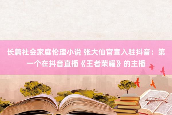 长篇社会家庭伦理小说 张大仙官宣入驻抖音：第一个在抖音直播《王者荣耀》的主播