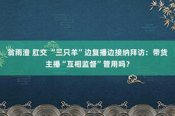 翁雨澄 肛交 “三只羊”边复播边接纳拜访：带货主播“互相监督”管用吗？