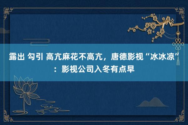 露出 勾引 高亢麻花不高亢，唐德影视“冰冰凉”：影视公司入冬有点早