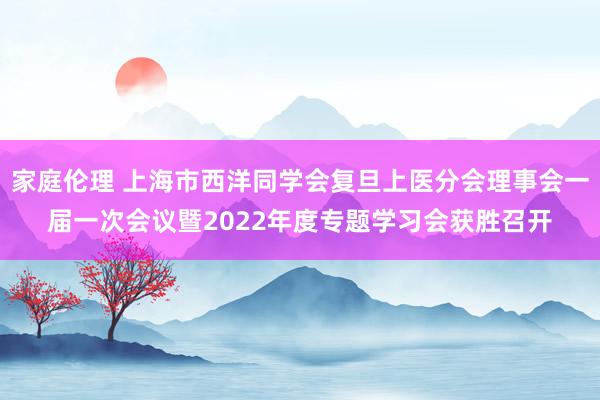 家庭伦理 上海市西洋同学会复旦上医分会理事会一届一次会议暨2022年度专题学习会获胜召开