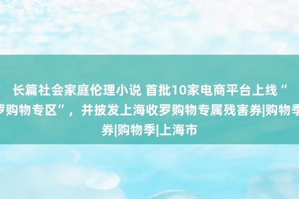 长篇社会家庭伦理小说 首批10家电商平台上线“上海收罗购物专区”，并披发上海收罗购物专属残害券|购物季|上海市