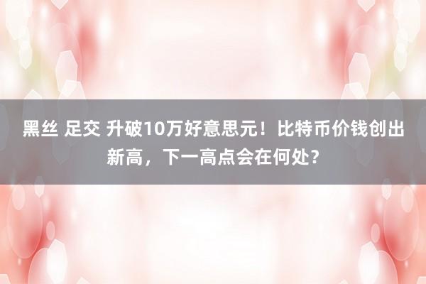 黑丝 足交 升破10万好意思元！比特币价钱创出新高，下一高点会在何处？